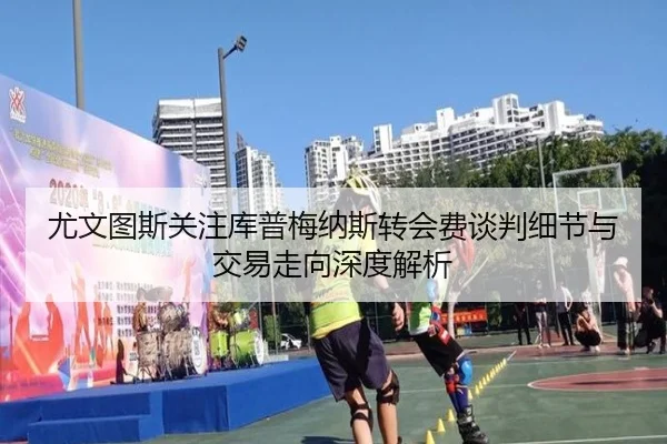 尤文图斯关注库普梅纳斯转会费谈判细节与交易走向深度解析